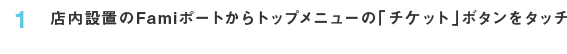 1 店内設置のFamiポートからトップメニューの「チケット」ボタンをタッチ
