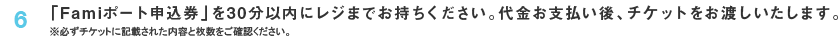 6 「Famiポート申込券」を30分以内にレジまでお持ち下さい。代金お支払い後、チケットをお渡しいたします。